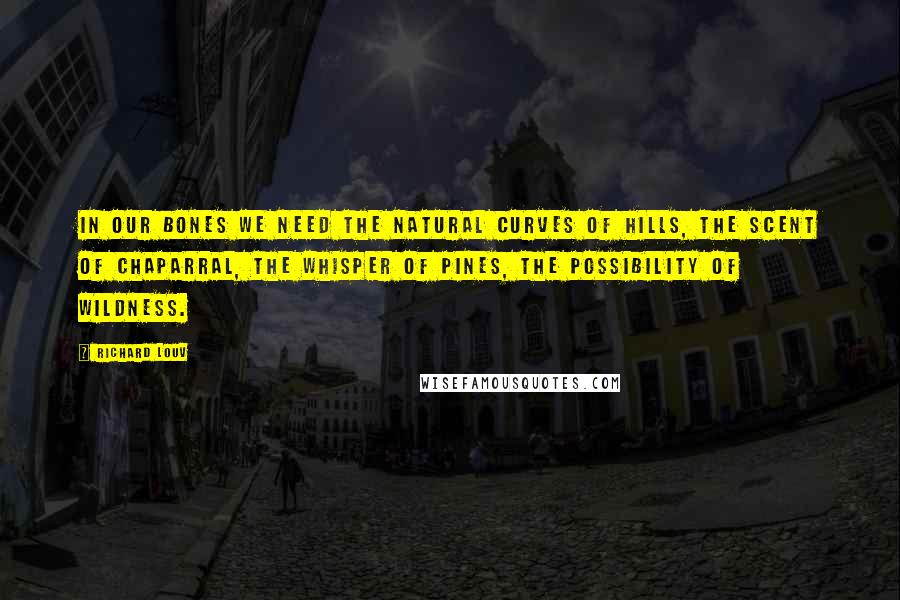 Richard Louv Quotes: In our bones we need the natural curves of hills, the scent of chaparral, the whisper of pines, the possibility of wildness.