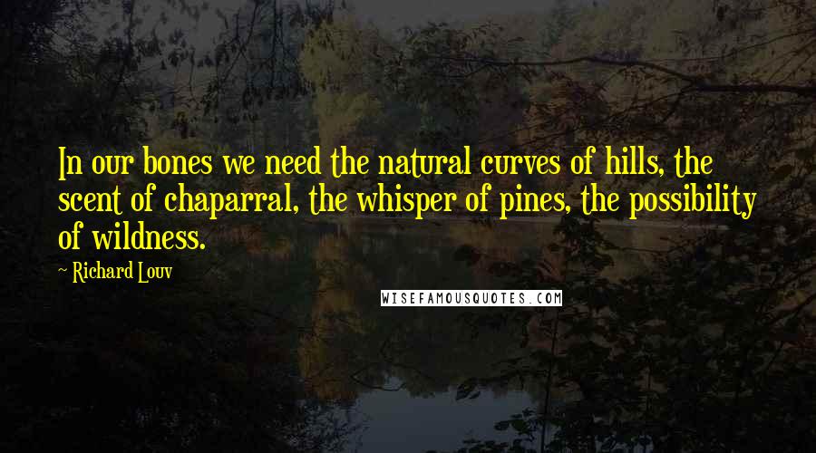 Richard Louv Quotes: In our bones we need the natural curves of hills, the scent of chaparral, the whisper of pines, the possibility of wildness.