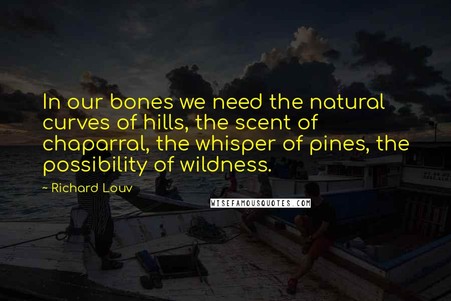 Richard Louv Quotes: In our bones we need the natural curves of hills, the scent of chaparral, the whisper of pines, the possibility of wildness.