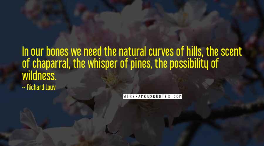 Richard Louv Quotes: In our bones we need the natural curves of hills, the scent of chaparral, the whisper of pines, the possibility of wildness.