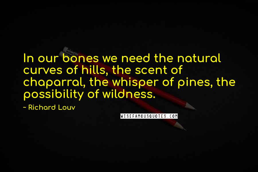 Richard Louv Quotes: In our bones we need the natural curves of hills, the scent of chaparral, the whisper of pines, the possibility of wildness.