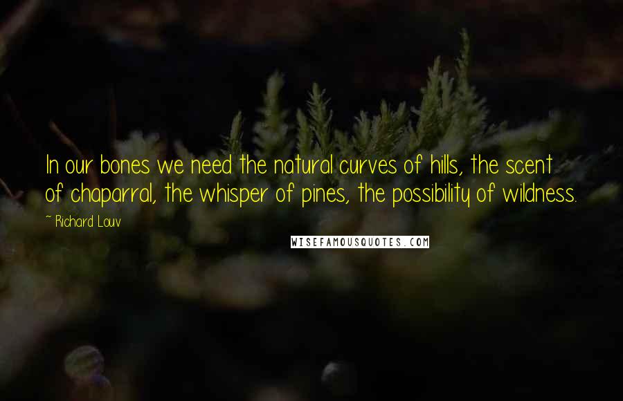 Richard Louv Quotes: In our bones we need the natural curves of hills, the scent of chaparral, the whisper of pines, the possibility of wildness.