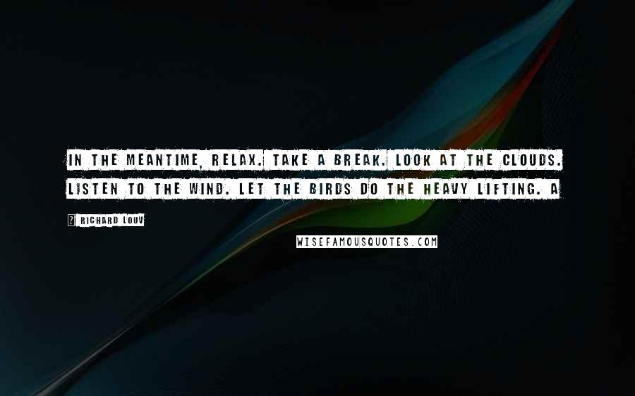 Richard Louv Quotes: In the meantime, relax. Take a break. Look at the clouds. Listen to the wind. Let the birds do the heavy lifting. A