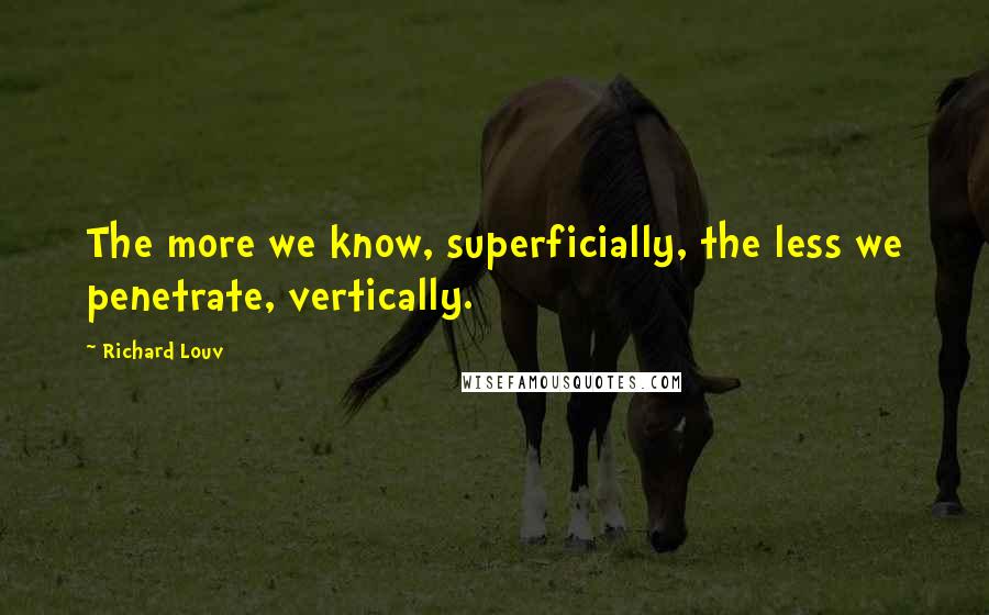 Richard Louv Quotes: The more we know, superficially, the less we penetrate, vertically.