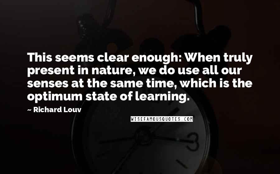 Richard Louv Quotes: This seems clear enough: When truly present in nature, we do use all our senses at the same time, which is the optimum state of learning.