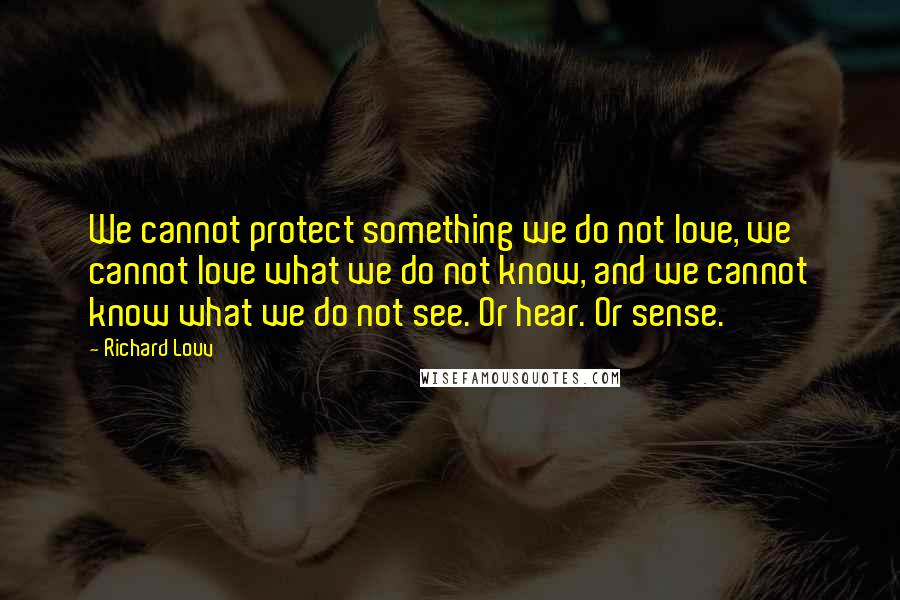 Richard Louv Quotes: We cannot protect something we do not love, we cannot love what we do not know, and we cannot know what we do not see. Or hear. Or sense.