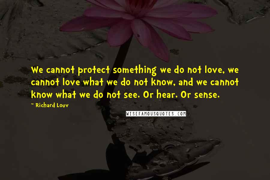 Richard Louv Quotes: We cannot protect something we do not love, we cannot love what we do not know, and we cannot know what we do not see. Or hear. Or sense.