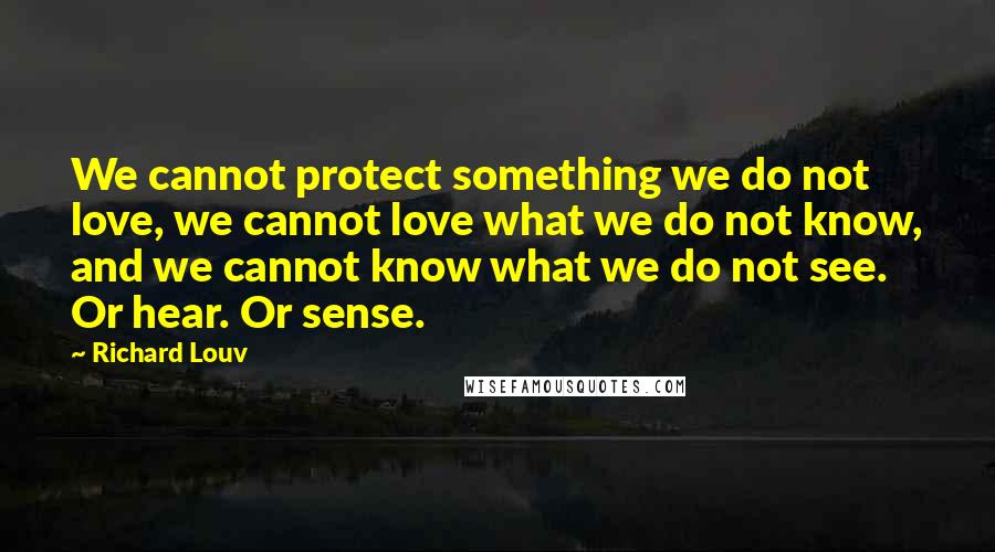 Richard Louv Quotes: We cannot protect something we do not love, we cannot love what we do not know, and we cannot know what we do not see. Or hear. Or sense.