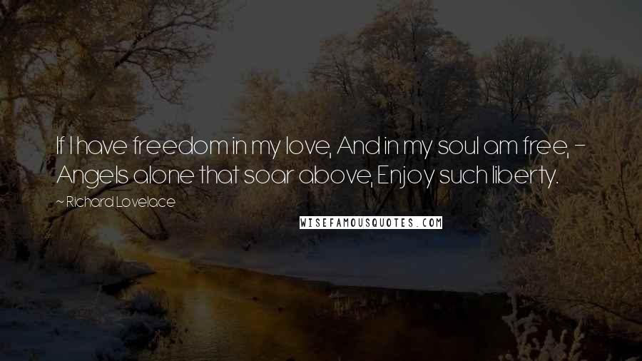 Richard Lovelace Quotes: If I have freedom in my love, And in my soul am free, - Angels alone that soar above, Enjoy such liberty.