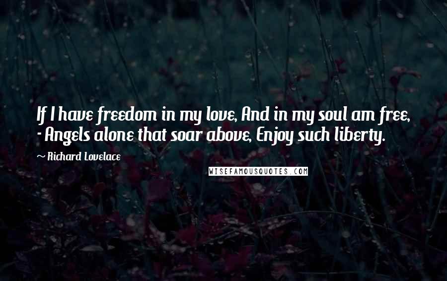 Richard Lovelace Quotes: If I have freedom in my love, And in my soul am free, - Angels alone that soar above, Enjoy such liberty.