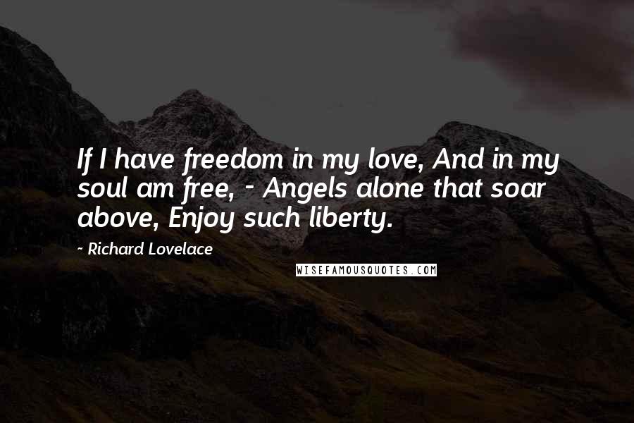 Richard Lovelace Quotes: If I have freedom in my love, And in my soul am free, - Angels alone that soar above, Enjoy such liberty.