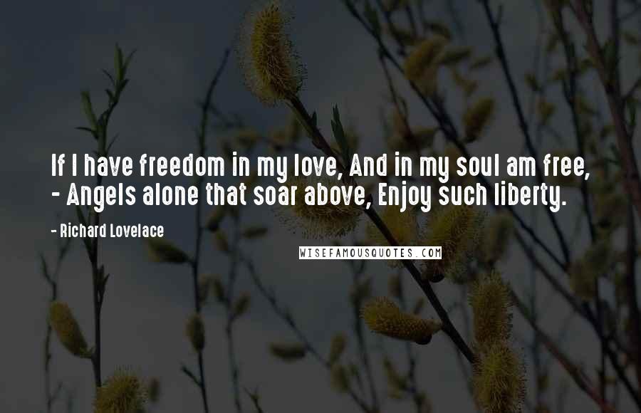 Richard Lovelace Quotes: If I have freedom in my love, And in my soul am free, - Angels alone that soar above, Enjoy such liberty.