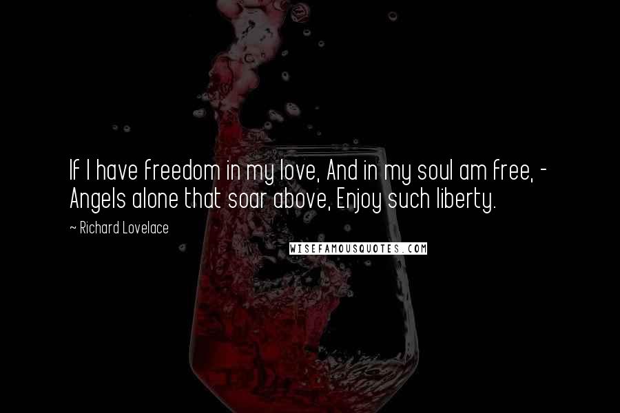 Richard Lovelace Quotes: If I have freedom in my love, And in my soul am free, - Angels alone that soar above, Enjoy such liberty.