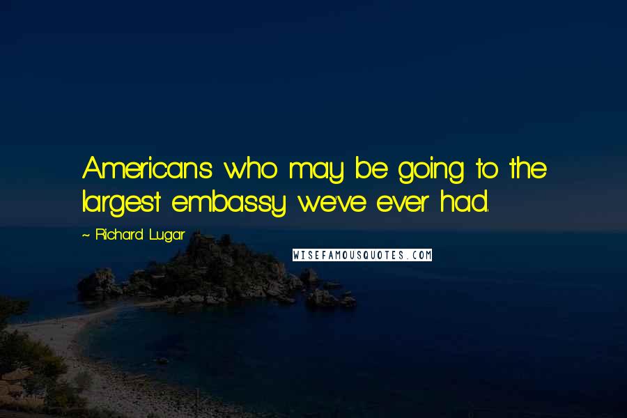Richard Lugar Quotes: Americans who may be going to the largest embassy we've ever had.
