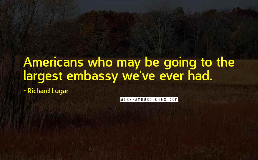 Richard Lugar Quotes: Americans who may be going to the largest embassy we've ever had.