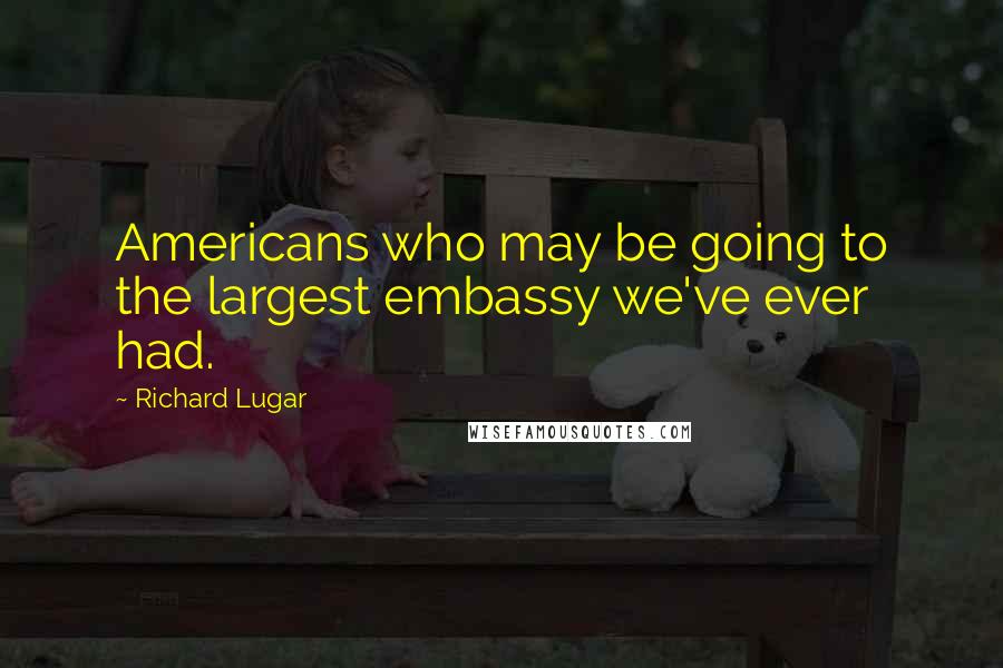 Richard Lugar Quotes: Americans who may be going to the largest embassy we've ever had.