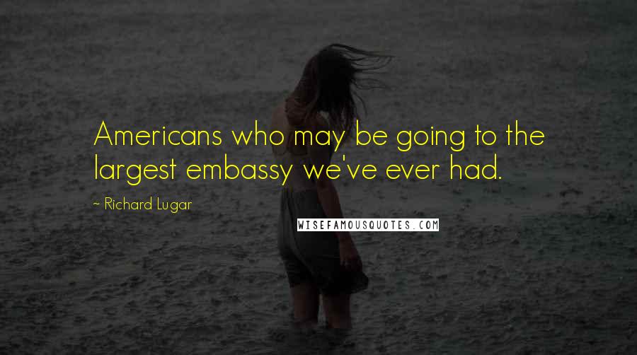 Richard Lugar Quotes: Americans who may be going to the largest embassy we've ever had.