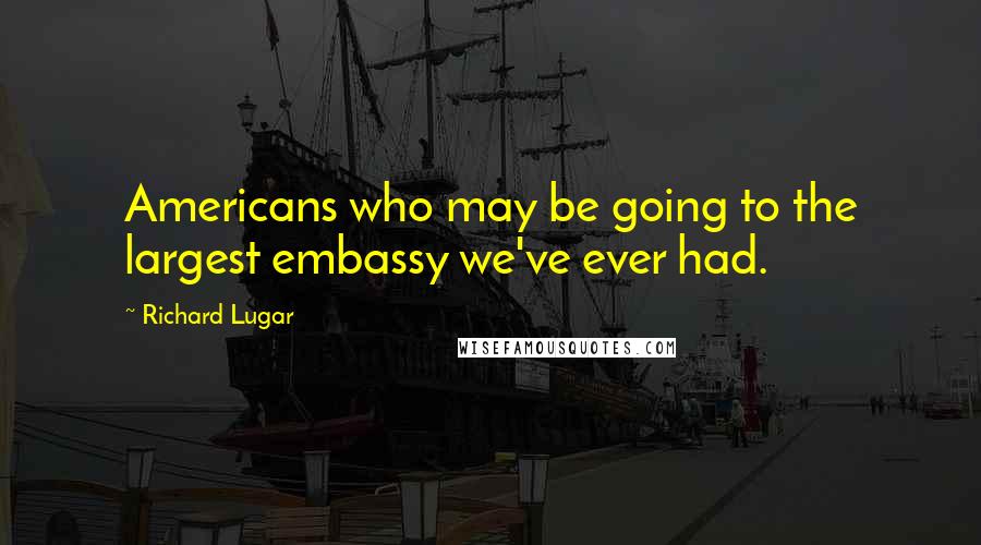 Richard Lugar Quotes: Americans who may be going to the largest embassy we've ever had.