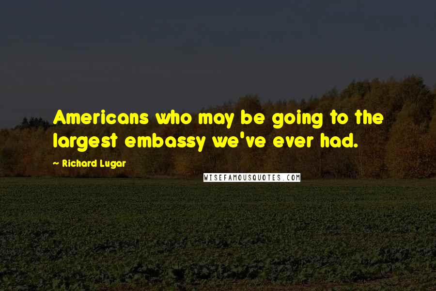 Richard Lugar Quotes: Americans who may be going to the largest embassy we've ever had.