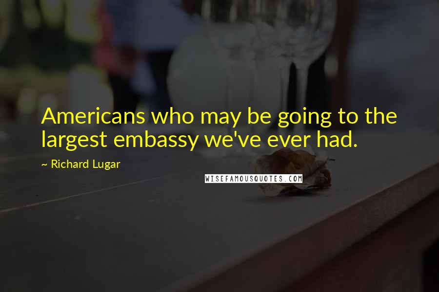 Richard Lugar Quotes: Americans who may be going to the largest embassy we've ever had.