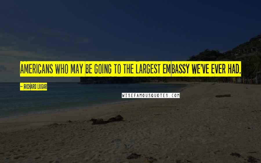Richard Lugar Quotes: Americans who may be going to the largest embassy we've ever had.