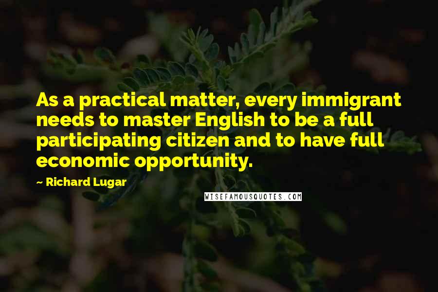 Richard Lugar Quotes: As a practical matter, every immigrant needs to master English to be a full participating citizen and to have full economic opportunity.