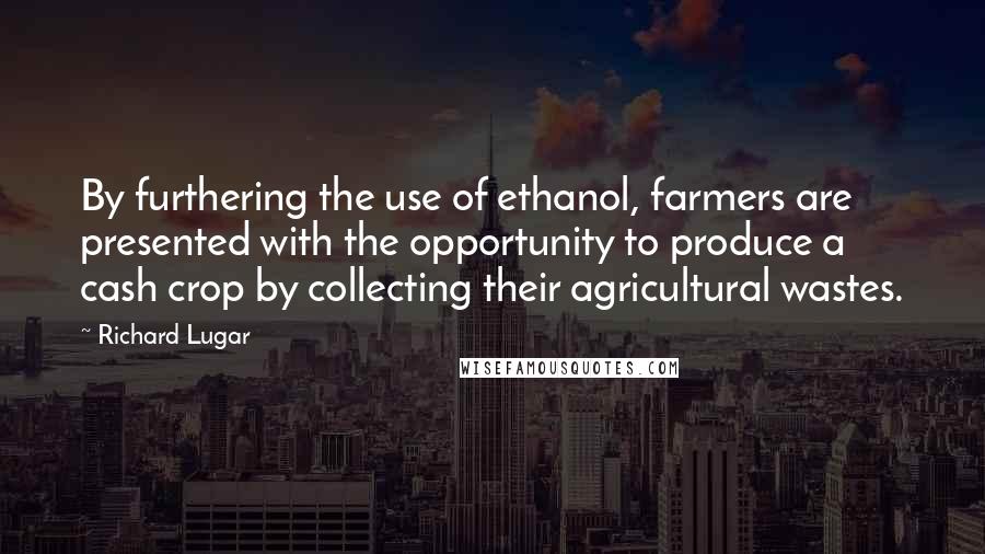 Richard Lugar Quotes: By furthering the use of ethanol, farmers are presented with the opportunity to produce a cash crop by collecting their agricultural wastes.