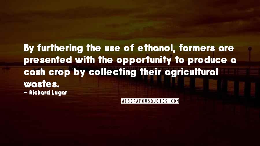 Richard Lugar Quotes: By furthering the use of ethanol, farmers are presented with the opportunity to produce a cash crop by collecting their agricultural wastes.