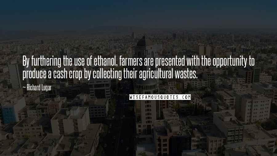 Richard Lugar Quotes: By furthering the use of ethanol, farmers are presented with the opportunity to produce a cash crop by collecting their agricultural wastes.
