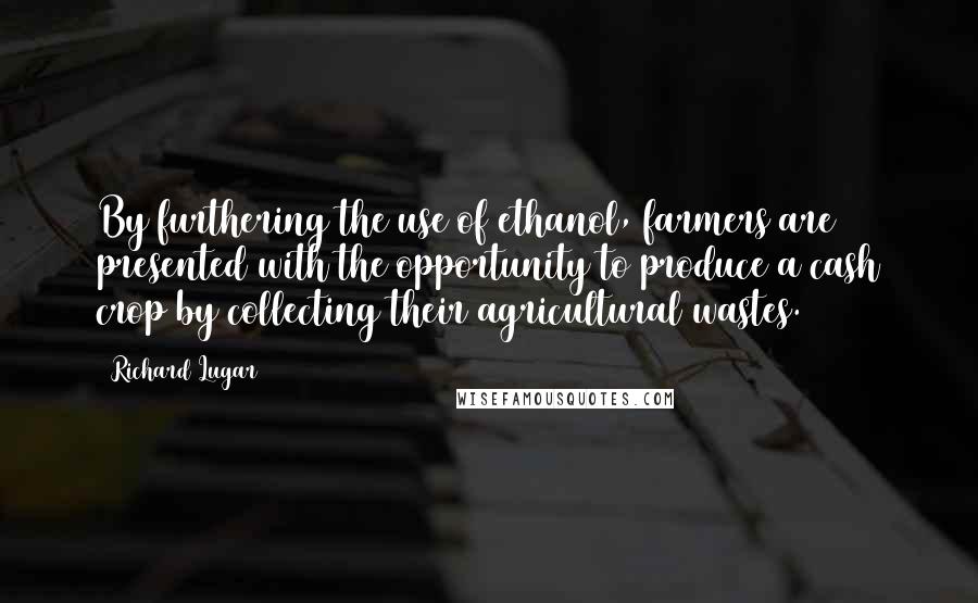 Richard Lugar Quotes: By furthering the use of ethanol, farmers are presented with the opportunity to produce a cash crop by collecting their agricultural wastes.