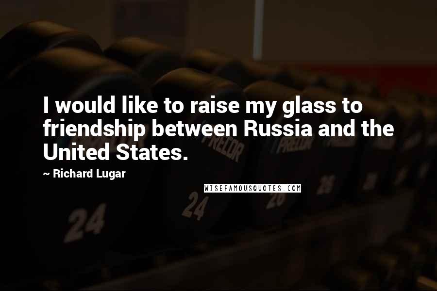 Richard Lugar Quotes: I would like to raise my glass to friendship between Russia and the United States.