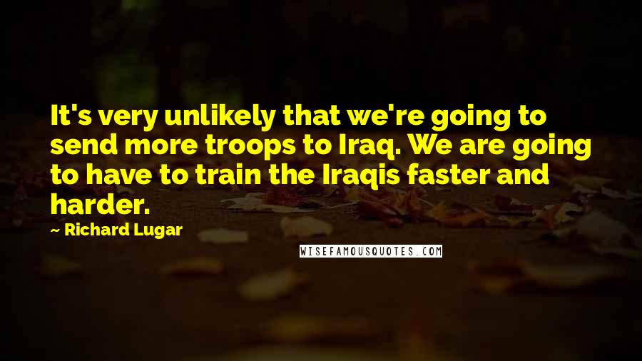 Richard Lugar Quotes: It's very unlikely that we're going to send more troops to Iraq. We are going to have to train the Iraqis faster and harder.