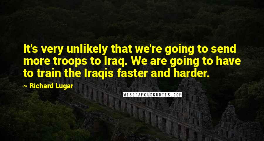 Richard Lugar Quotes: It's very unlikely that we're going to send more troops to Iraq. We are going to have to train the Iraqis faster and harder.