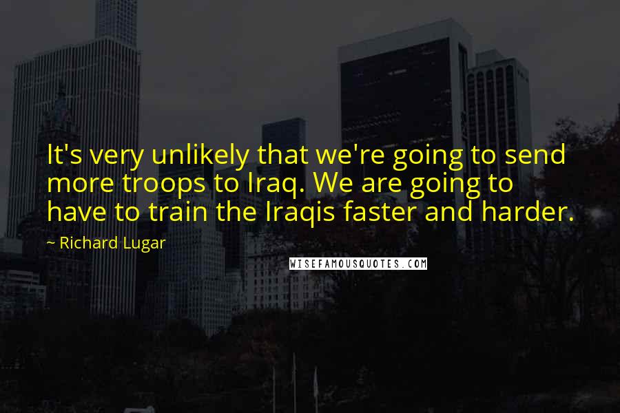 Richard Lugar Quotes: It's very unlikely that we're going to send more troops to Iraq. We are going to have to train the Iraqis faster and harder.