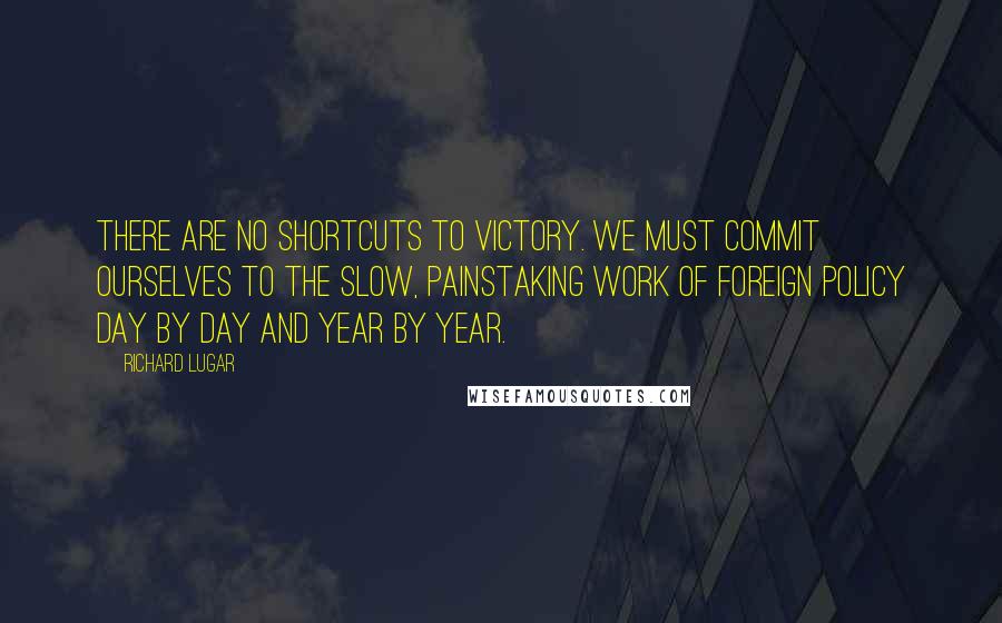 Richard Lugar Quotes: There are no shortcuts to victory. We must commit ourselves to the slow, painstaking work of foreign policy day by day and year by year.