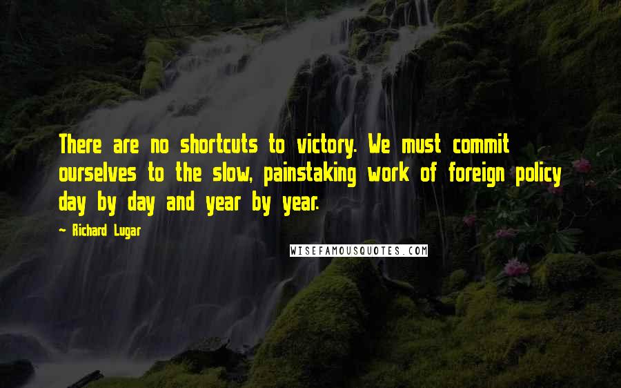 Richard Lugar Quotes: There are no shortcuts to victory. We must commit ourselves to the slow, painstaking work of foreign policy day by day and year by year.