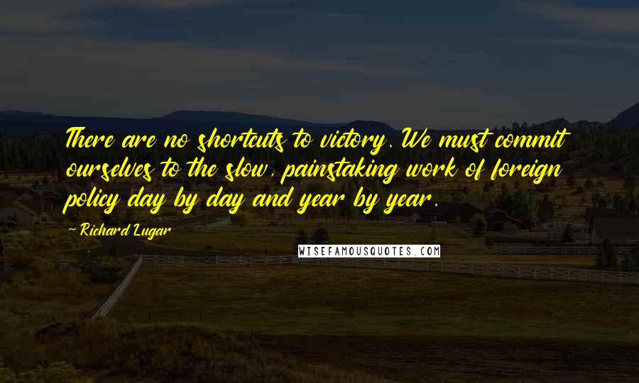 Richard Lugar Quotes: There are no shortcuts to victory. We must commit ourselves to the slow, painstaking work of foreign policy day by day and year by year.