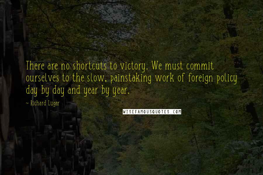 Richard Lugar Quotes: There are no shortcuts to victory. We must commit ourselves to the slow, painstaking work of foreign policy day by day and year by year.