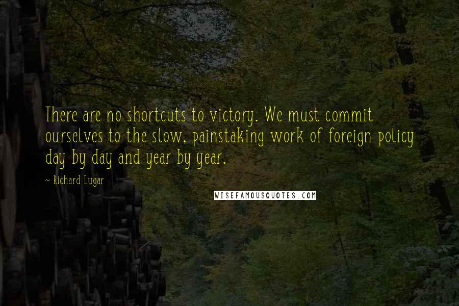 Richard Lugar Quotes: There are no shortcuts to victory. We must commit ourselves to the slow, painstaking work of foreign policy day by day and year by year.