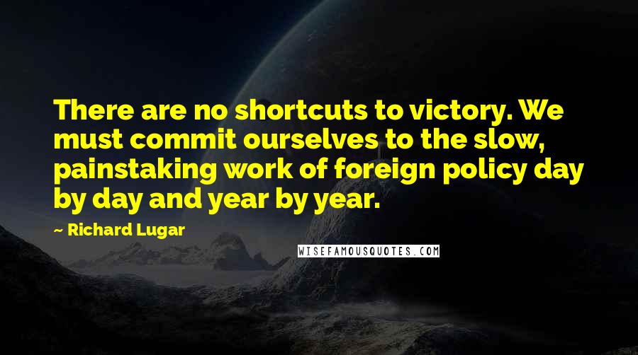 Richard Lugar Quotes: There are no shortcuts to victory. We must commit ourselves to the slow, painstaking work of foreign policy day by day and year by year.