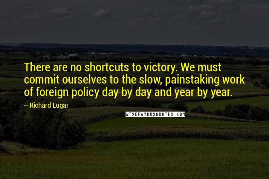 Richard Lugar Quotes: There are no shortcuts to victory. We must commit ourselves to the slow, painstaking work of foreign policy day by day and year by year.