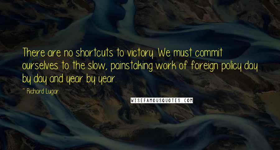 Richard Lugar Quotes: There are no shortcuts to victory. We must commit ourselves to the slow, painstaking work of foreign policy day by day and year by year.