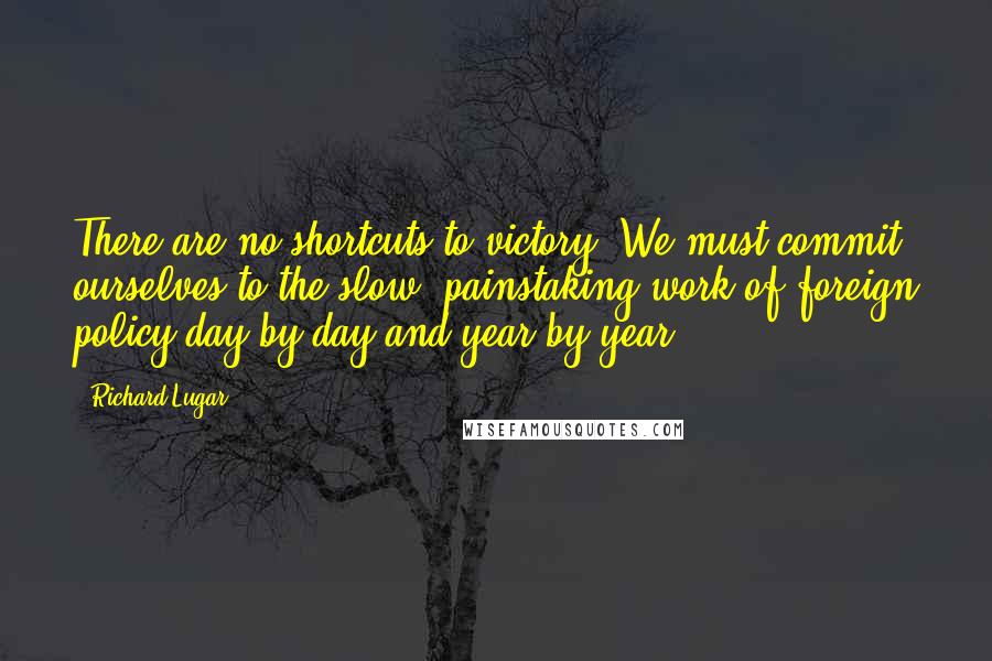 Richard Lugar Quotes: There are no shortcuts to victory. We must commit ourselves to the slow, painstaking work of foreign policy day by day and year by year.