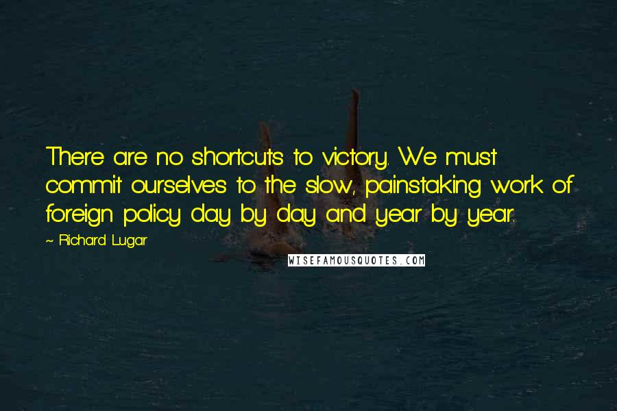 Richard Lugar Quotes: There are no shortcuts to victory. We must commit ourselves to the slow, painstaking work of foreign policy day by day and year by year.