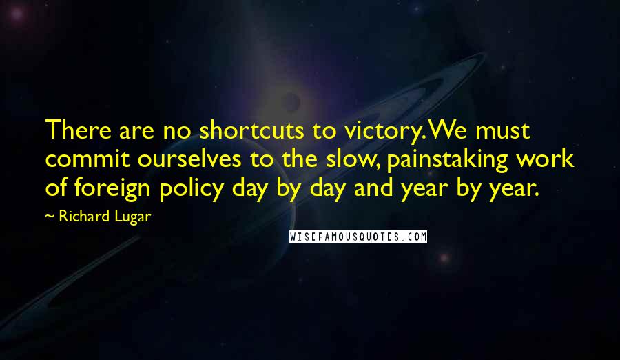 Richard Lugar Quotes: There are no shortcuts to victory. We must commit ourselves to the slow, painstaking work of foreign policy day by day and year by year.