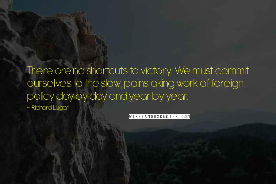 Richard Lugar Quotes: There are no shortcuts to victory. We must commit ourselves to the slow, painstaking work of foreign policy day by day and year by year.