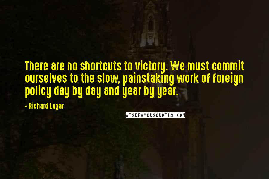 Richard Lugar Quotes: There are no shortcuts to victory. We must commit ourselves to the slow, painstaking work of foreign policy day by day and year by year.