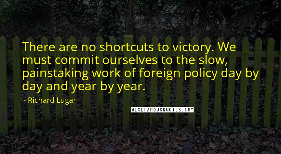 Richard Lugar Quotes: There are no shortcuts to victory. We must commit ourselves to the slow, painstaking work of foreign policy day by day and year by year.