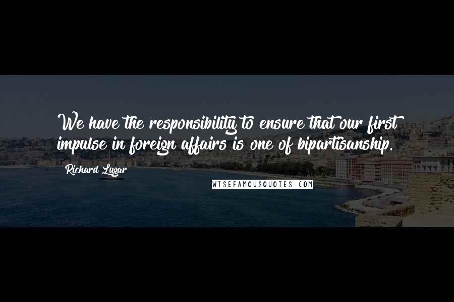 Richard Lugar Quotes: We have the responsibility to ensure that our first impulse in foreign affairs is one of bipartisanship.