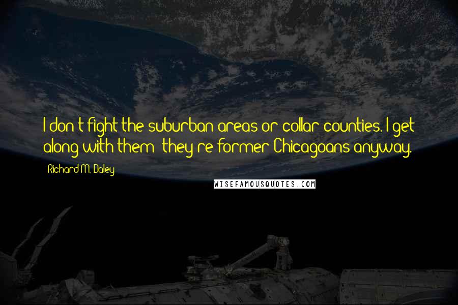 Richard M. Daley Quotes: I don't fight the suburban areas or collar counties. I get along with them; they're former Chicagoans anyway.